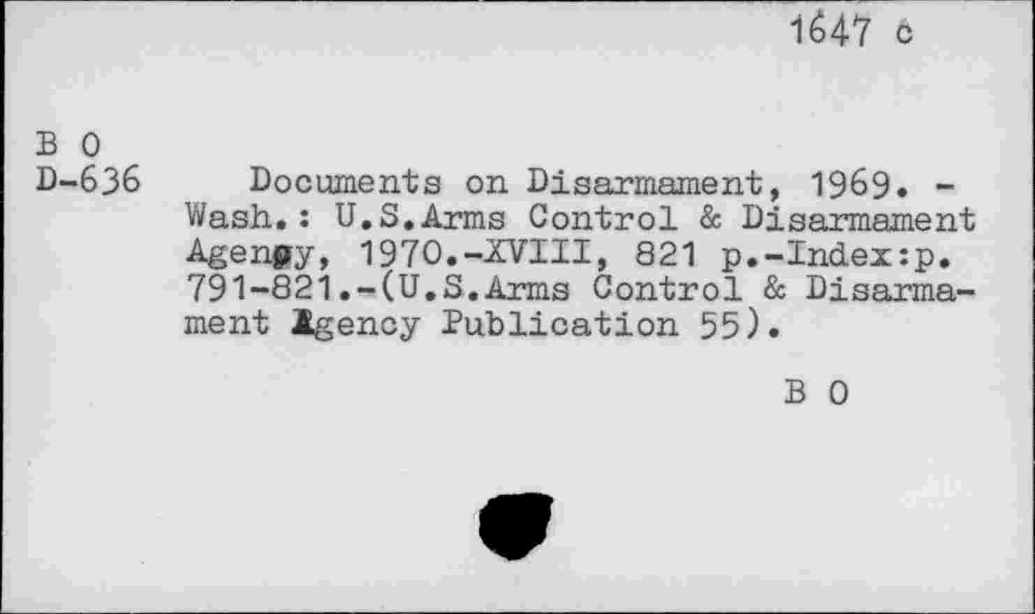 ﻿1647 c
B 0 D-636
Documents on Disarmament, 1969. -Wash.: U.S.Arms Control & Disarmament Agenjjy, 1970.-XVIII, 821 p.-Index:p. 791-821.-(U.S.Arms Control & Disarmament Igency Publication 55).
B 0